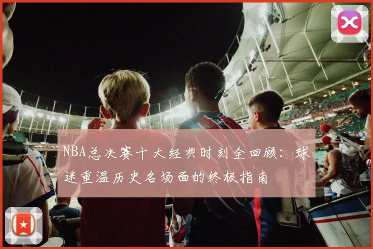 NBA总决赛十大经典时刻全回顾：球迷重温历史名场面的终极指南