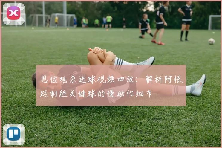 恩佐绝杀进球视频回放：解析阿根廷制胜关键球的慢动作细节