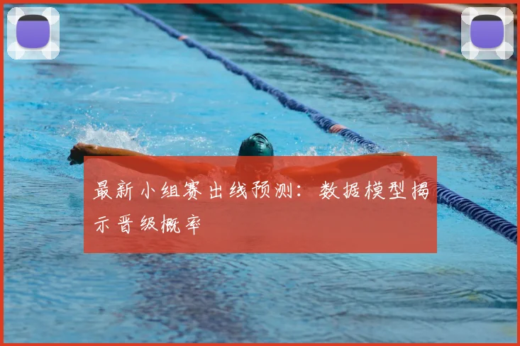 最新小组赛出线预测：数据模型揭示晋级概率