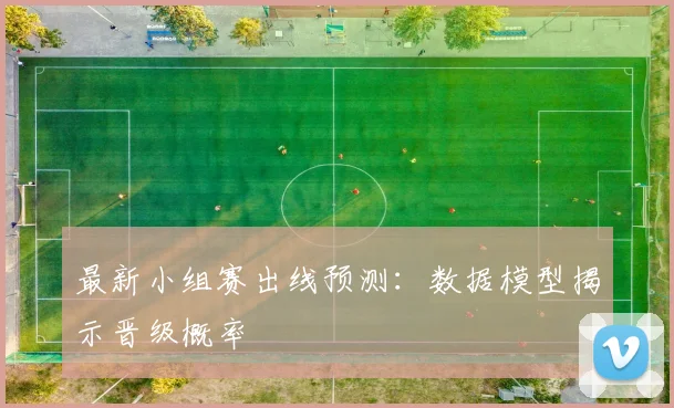 最新小组赛出线预测：数据模型揭示晋级概率