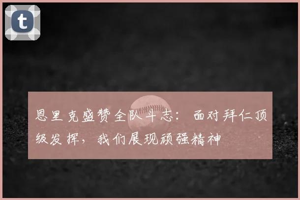 恩里克盛赞全队斗志：面对拜仁顶级发挥，我们展现顽强精神