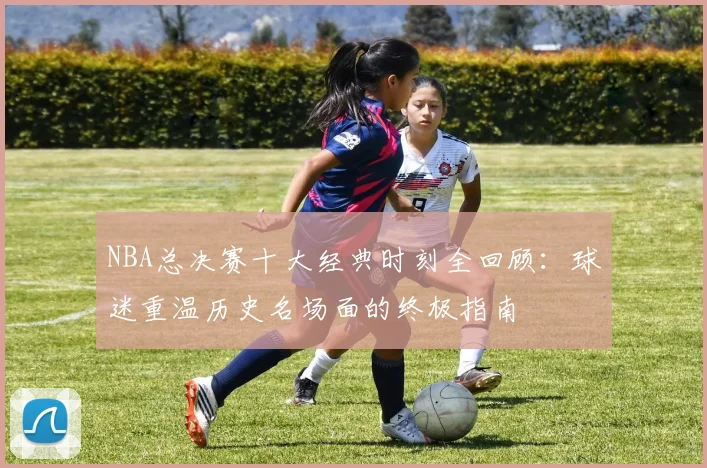 NBA总决赛十大经典时刻全回顾：球迷重温历史名场面的终极指南