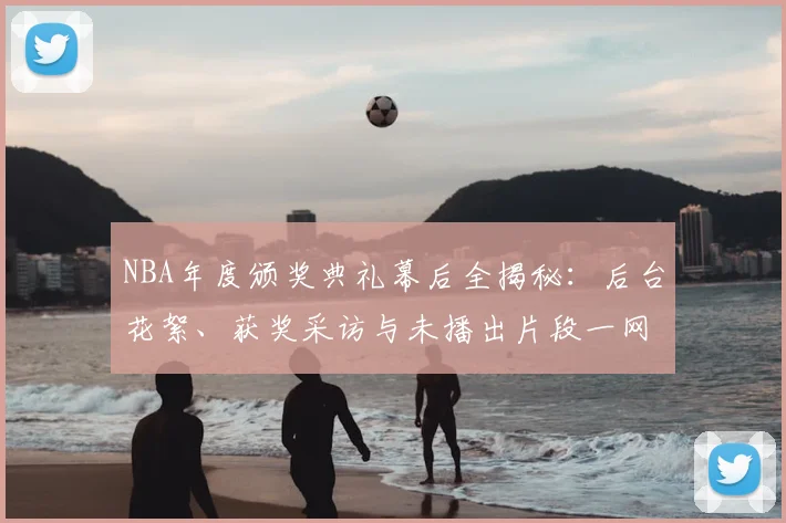 NBA年度颁奖典礼幕后全揭秘：后台花絮、获奖采访与未播出片段一网打尽