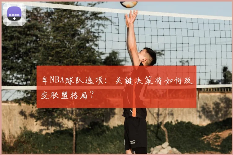 年NBA球队选项：关键决策将如何改变联盟格局？