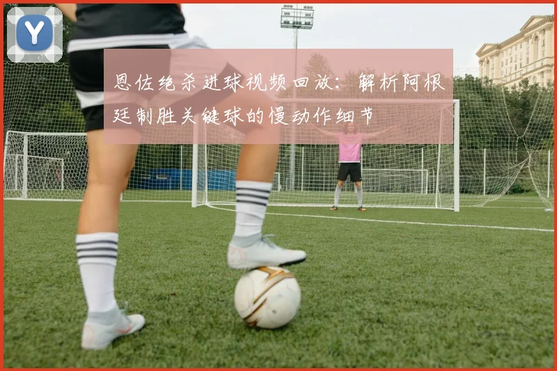 恩佐绝杀进球视频回放：解析阿根廷制胜关键球的慢动作细节