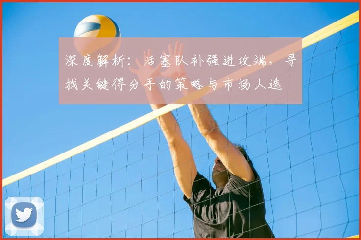 深度解析：活塞队补强进攻端，寻找关键得分手的策略与市场人选